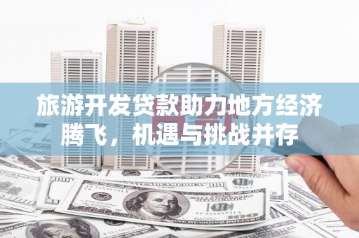 万荣旅游开发贷款助力地方经济腾飞，机遇与挑战并存