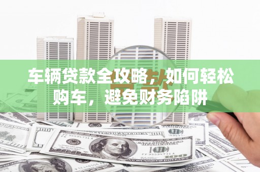 万荣车辆贷款全攻略，如何轻松购车，避免财务陷阱